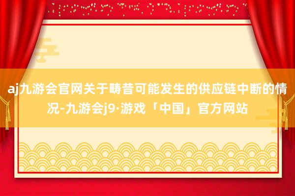 aj九游会官网关于畴昔可能发生的供应链中断的情况-九游会j9·游戏「中国」官方网站