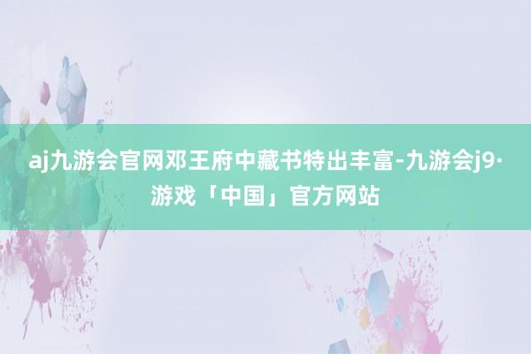 aj九游会官网邓王府中藏书特出丰富-九游会j9·游戏「中国」官方网站