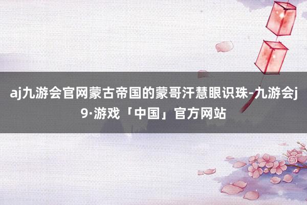 aj九游会官网蒙古帝国的蒙哥汗慧眼识珠-九游会j9·游戏「中国」官方网站