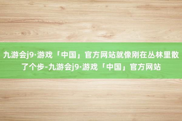 九游会j9·游戏「中国」官方网站就像刚在丛林里散了个步-九游会j9·游戏「中国」官方网站