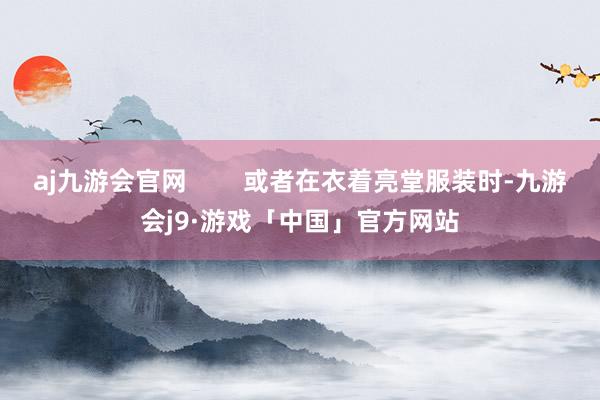 aj九游会官网        或者在衣着亮堂服装时-九游会j9·游戏「中国」官方网站