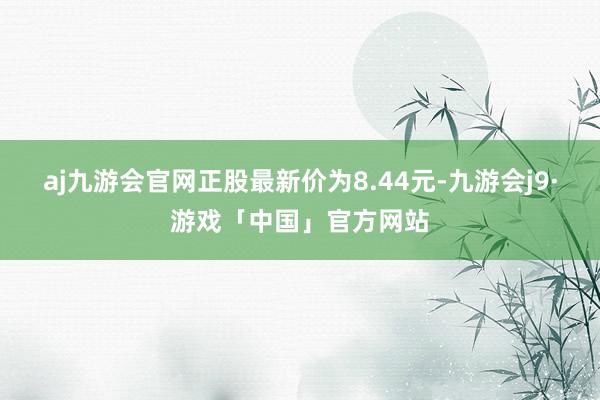 aj九游会官网正股最新价为8.44元-九游会j9·游戏「中国」官方网站