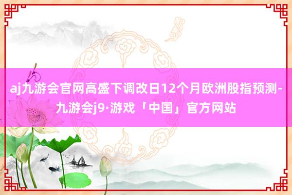 aj九游会官网高盛下调改日12个月欧洲股指预测-九游会j9·游戏「中国」官方网站