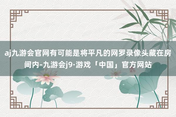 aj九游会官网有可能是将平凡的网罗录像头藏在房间内-九游会j9·游戏「中国」官方网站