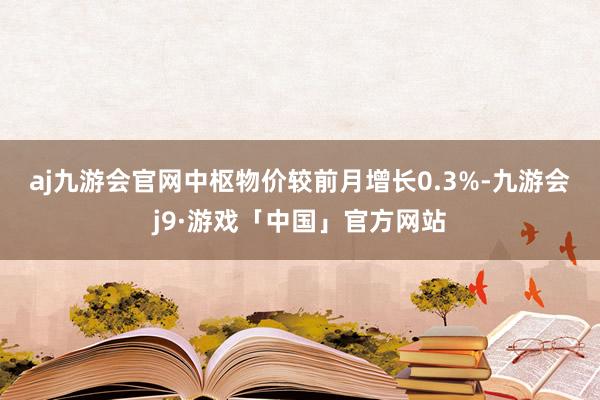 aj九游会官网　　中枢物价较前月增长0.3%-九游会j9·游戏「中国」官方网站