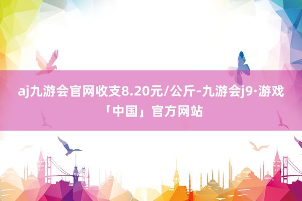 aj九游会官网收支8.20元/公斤-九游会j9·游戏「中国」官方网站