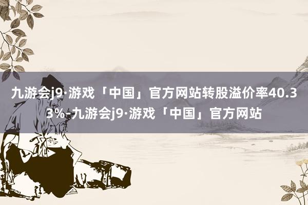 九游会j9·游戏「中国」官方网站转股溢价率40.33%-九游会j9·游戏「中国」官方网站