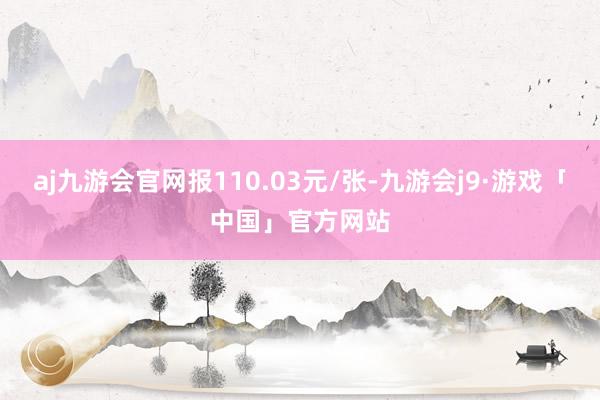 aj九游会官网报110.03元/张-九游会j9·游戏「中国」官方网站