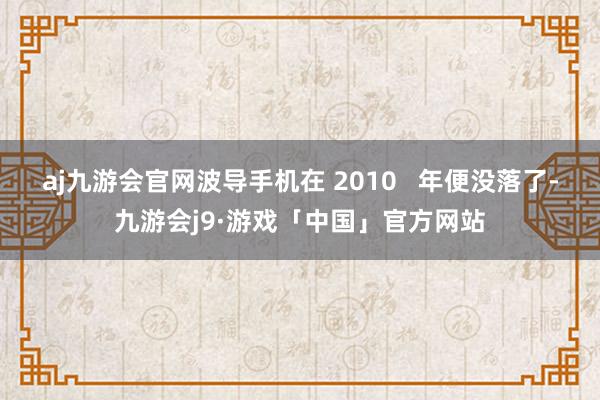 aj九游会官网波导手机在 2010   年便没落了-九游会j9·游戏「中国」官方网站