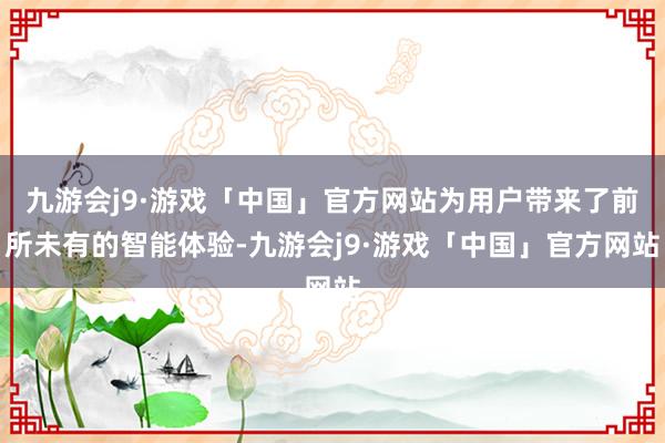 九游会j9·游戏「中国」官方网站为用户带来了前所未有的智能体验-九游会j9·游戏「中国」官方网站