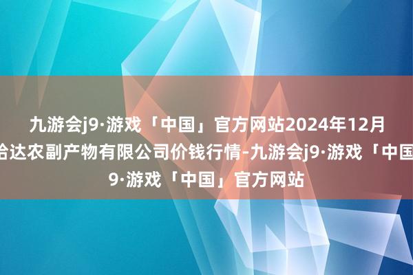 九游会j9·游戏「中国」官方网站2024年12月5日哈尔滨哈达农副产物有限公司价钱行情-九游会j9·游戏「中国」官方网站