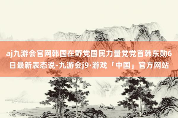 aj九游会官网韩国在野党国民力量党党首韩东勋6日最新表态说-九游会j9·游戏「中国」官方网站