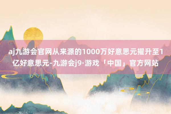 aj九游会官网从来源的1000万好意思元擢升至1亿好意思元-九游会j9·游戏「中国」官方网站