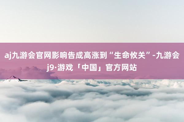 aj九游会官网影响告成高涨到“生命攸关”-九游会j9·游戏「中国」官方网站