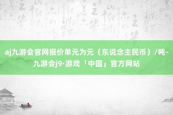 aj九游会官网报价单元为元（东说念主民币）/吨-九游会j9·游戏「中国」官方网站