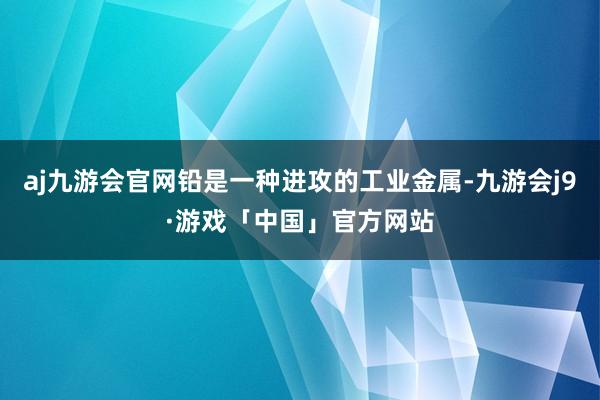 aj九游会官网铅是一种进攻的工业金属-九游会j9·游戏「中国」官方网站