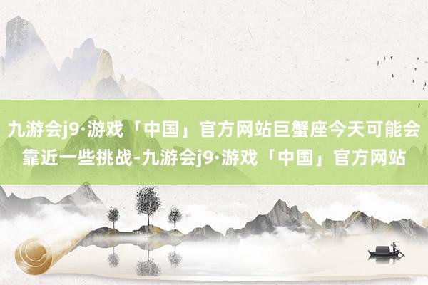 九游会j9·游戏「中国」官方网站巨蟹座今天可能会靠近一些挑战-九游会j9·游戏「中国」官方网站