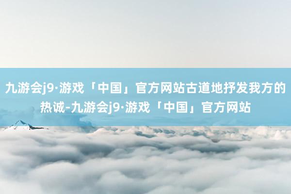 九游会j9·游戏「中国」官方网站古道地抒发我方的热诚-九游会j9·游戏「中国」官方网站