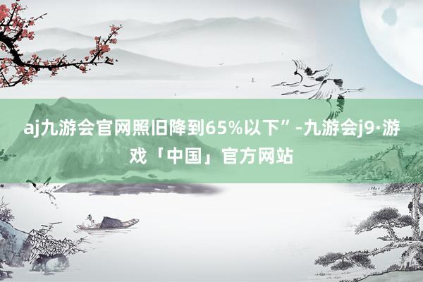 aj九游会官网照旧降到65%以下”-九游会j9·游戏「中国」官方网站