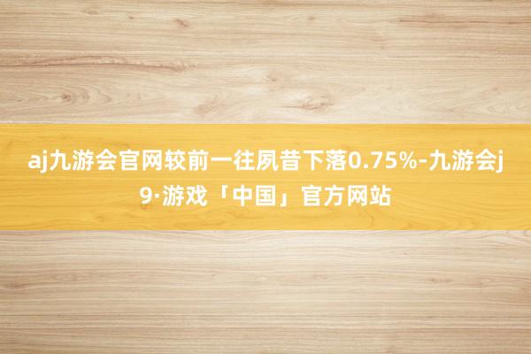 aj九游会官网较前一往夙昔下落0.75%-九游会j9·游戏「中国」官方网站