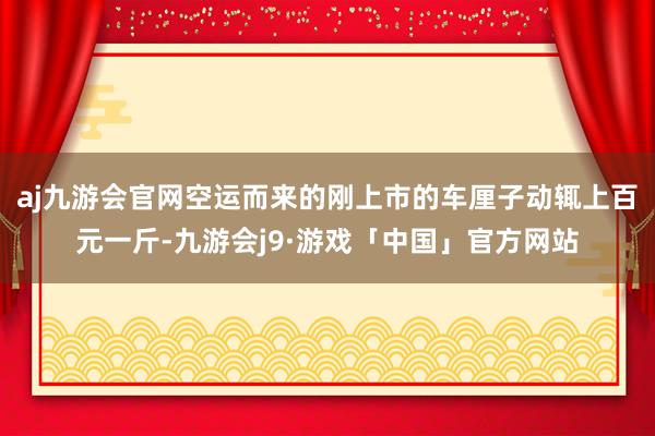 aj九游会官网空运而来的刚上市的车厘子动辄上百元一斤-九游会j9·游戏「中国」官方网站