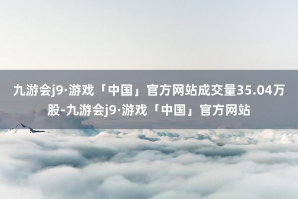 九游会j9·游戏「中国」官方网站成交量35.04万股-九游会j9·游戏「中国」官方网站