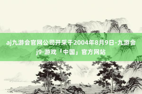 aj九游会官网公司开采于2004年8月9日-九游会j9·游戏「中国」官方网站