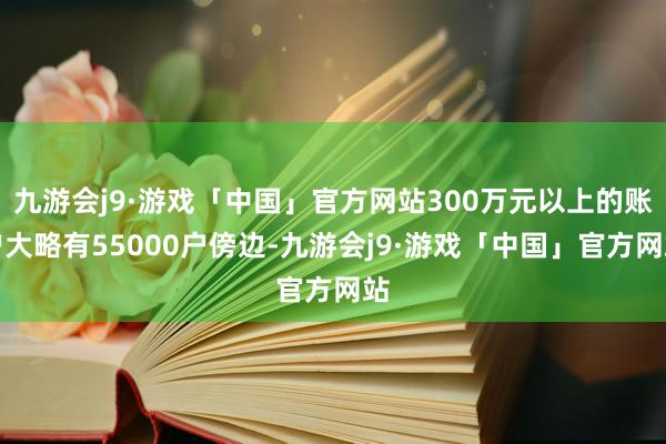 九游会j9·游戏「中国」官方网站300万元以上的账户大略有55000户傍边-九游会j9·游戏「中国」官方网站