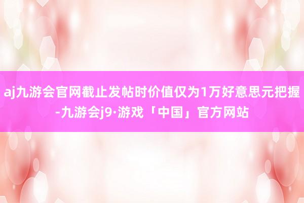 aj九游会官网截止发帖时价值仅为1万好意思元把握-九游会j9·游戏「中国」官方网站