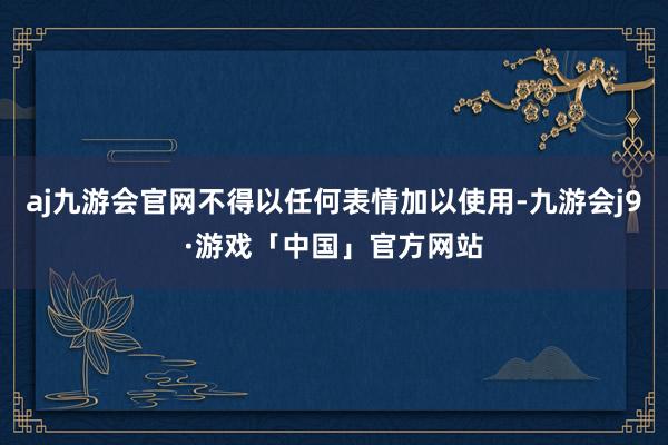 aj九游会官网不得以任何表情加以使用-九游会j9·游戏「中国」官方网站