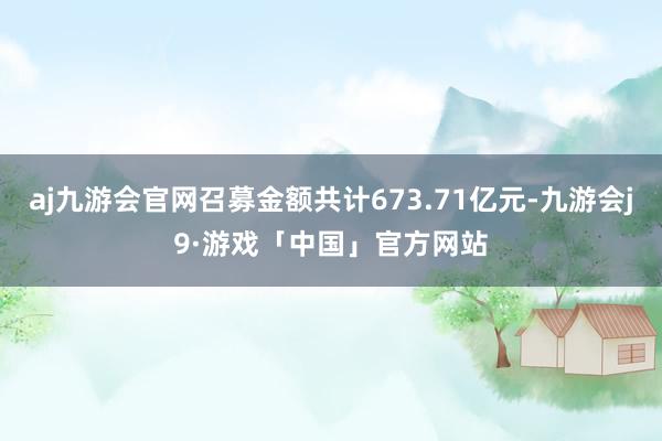 aj九游会官网召募金额共计673.71亿元-九游会j9·游戏「中国」官方网站