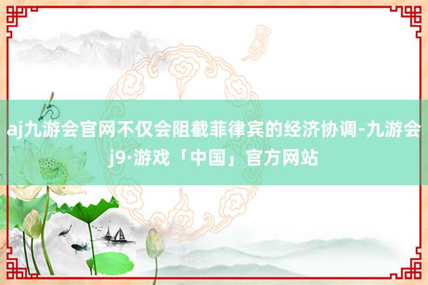 aj九游会官网不仅会阻截菲律宾的经济协调-九游会j9·游戏「中国」官方网站