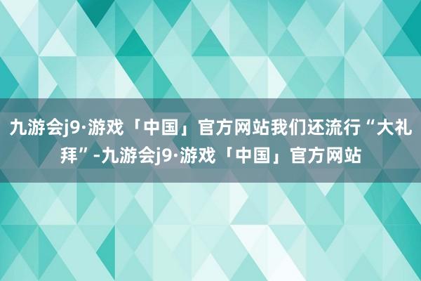 九游会j9·游戏「中国」官方网站我们还流行“大礼拜”-九游会j9·游戏「中国」官方网站