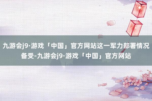 九游会j9·游戏「中国」官方网站这一军力部署情况备受-九游会j9·游戏「中国」官方网站