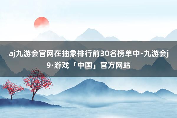 aj九游会官网在抽象排行前30名榜单中-九游会j9·游戏「中国」官方网站