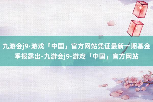 九游会j9·游戏「中国」官方网站凭证最新一期基金季报露出-九游会j9·游戏「中国」官方网站