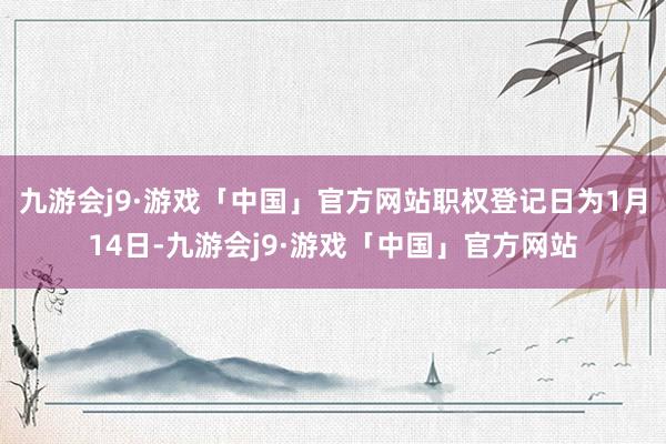 九游会j9·游戏「中国」官方网站职权登记日为1月14日-九游会j9·游戏「中国」官方网站