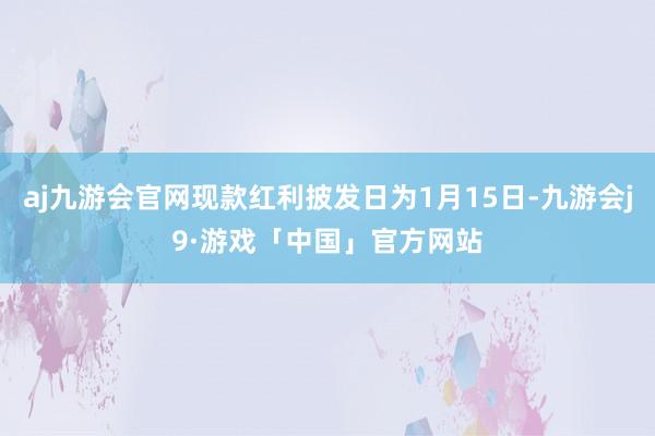 aj九游会官网现款红利披发日为1月15日-九游会j9·游戏「中国」官方网站