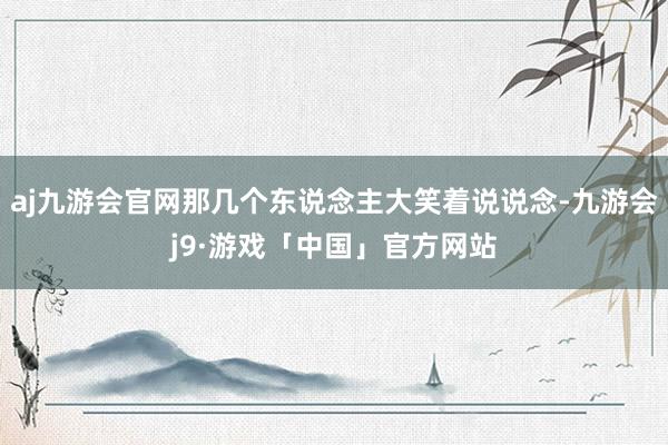 aj九游会官网那几个东说念主大笑着说说念-九游会j9·游戏「中国」官方网站