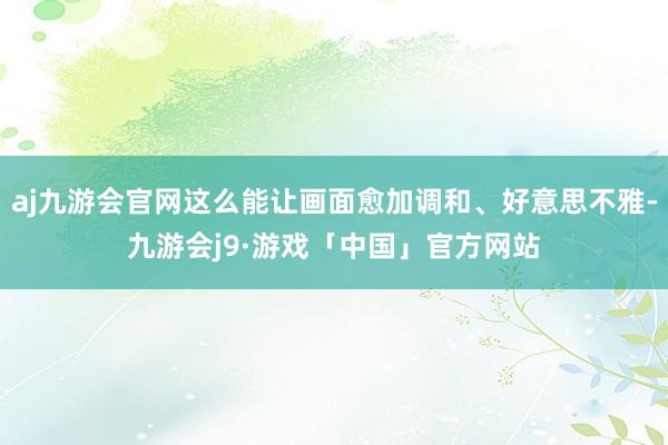 aj九游会官网这么能让画面愈加调和、好意思不雅-九游会j9·游戏「中国」官方网站