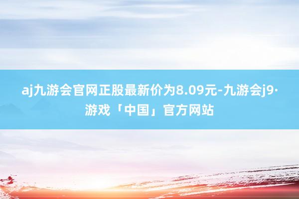 aj九游会官网正股最新价为8.09元-九游会j9·游戏「中国」官方网站