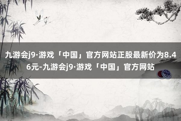 九游会j9·游戏「中国」官方网站正股最新价为8.46元-九游会j9·游戏「中国」官方网站