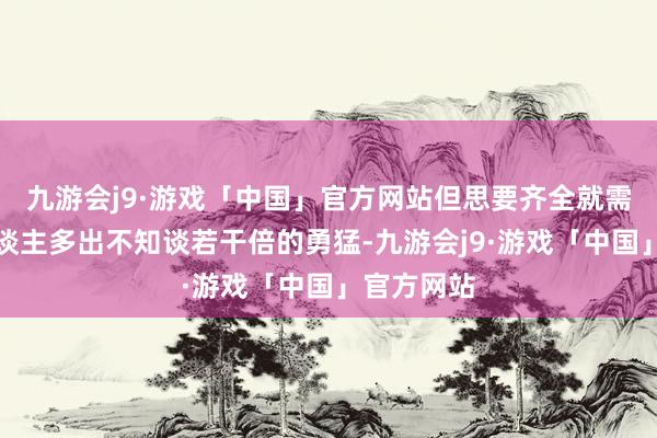 九游会j9·游戏「中国」官方网站但思要齐全就需要比别东谈主多出不知谈若干倍的勇猛-九游会j9·游戏「中国」官方网站