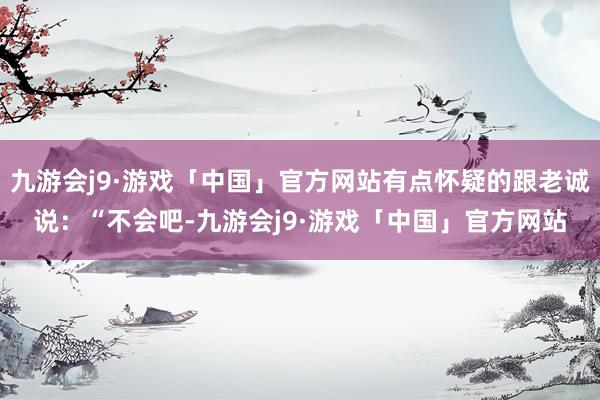 九游会j9·游戏「中国」官方网站有点怀疑的跟老诚说：“不会吧-九游会j9·游戏「中国」官方网站