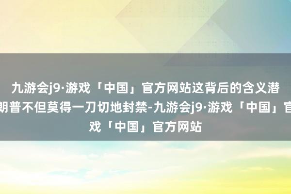 九游会j9·游戏「中国」官方网站这背后的含义潜入：特朗普不但莫得一刀切地封禁-九游会j9·游戏「中国」官方网站