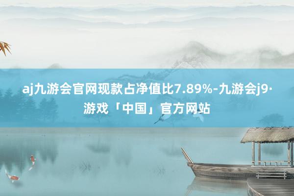 aj九游会官网现款占净值比7.89%-九游会j9·游戏「中国」官方网站