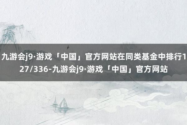 九游会j9·游戏「中国」官方网站在同类基金中排行127/336-九游会j9·游戏「中国」官方网站