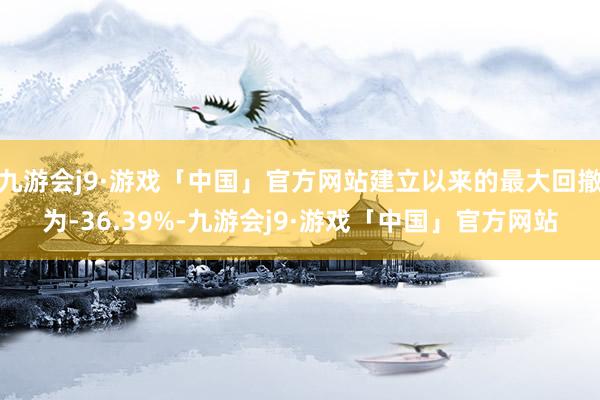 九游会j9·游戏「中国」官方网站建立以来的最大回撤为-36.39%-九游会j9·游戏「中国」官方网站