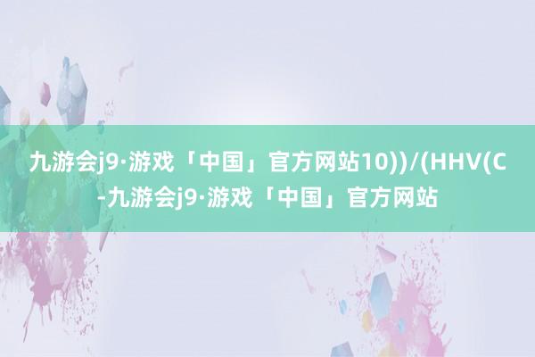 九游会j9·游戏「中国」官方网站10))/(HHV(C-九游会j9·游戏「中国」官方网站