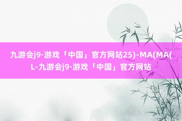 九游会j9·游戏「中国」官方网站25)-MA(MA(L-九游会j9·游戏「中国」官方网站